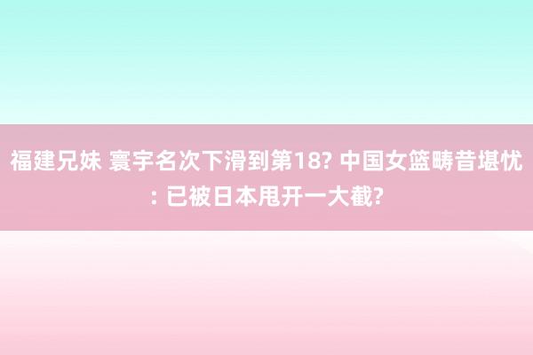 福建兄妹 寰宇名次下滑到第18? 中国女篮畴昔堪忧: 已被日本甩开一大截?