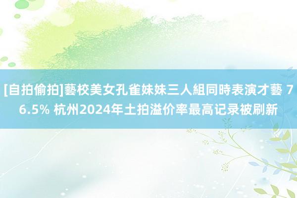 [自拍偷拍]藝校美女孔雀妹妹三人組同時表演才藝 76.5% 杭州2024年土拍溢价率最高记录被刷新