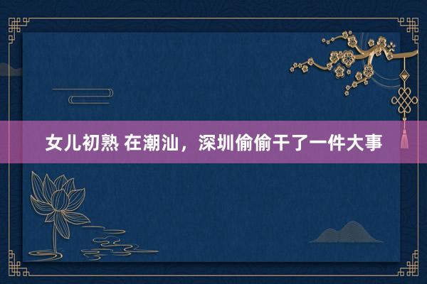 女儿初熟 在潮汕，深圳偷偷干了一件大事