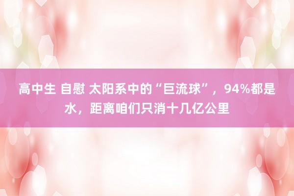高中生 自慰 太阳系中的“巨流球”，94%都是水，距离咱们只消十几亿公里