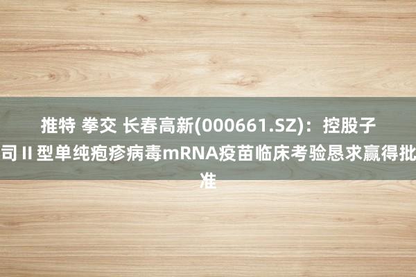 推特 拳交 长春高新(000661.SZ)：控股子公司Ⅱ型单纯疱疹病毒mRNA疫苗临床考验恳求赢得批准