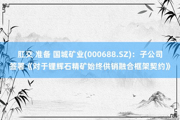 肛交 准备 国城矿业(000688.SZ)：子公司签署《对于锂辉石精矿始终供销融合框架契约》