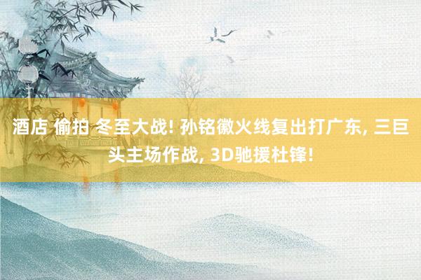 酒店 偷拍 冬至大战! 孙铭徽火线复出打广东， 三巨头主场作战， 3D驰援杜锋!