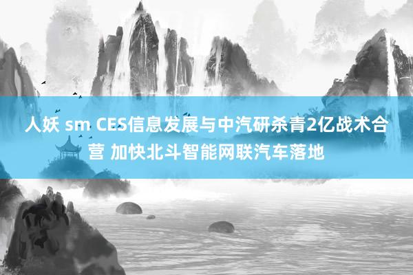 人妖 sm CES信息发展与中汽研杀青2亿战术合营 加快北斗智能网联汽车落地