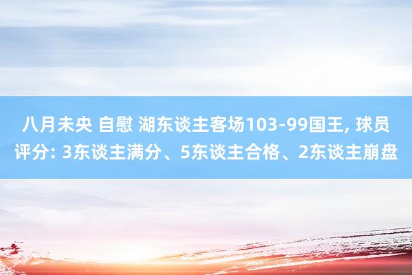 八月未央 自慰 湖东谈主客场103-99国王， 球员评分: 3东谈主满分、5东谈主合格、2东谈主崩盘