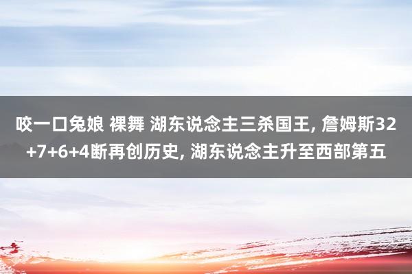 咬一口兔娘 裸舞 湖东说念主三杀国王， 詹姆斯32+7+6+4断再创历史， 湖东说念主升至西部第五