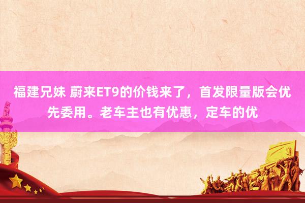 福建兄妹 蔚来ET9的价钱来了，首发限量版会优先委用。老车主也有优惠，定车的优