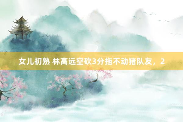 女儿初熟 林高远空砍3分拖不动猪队友，2