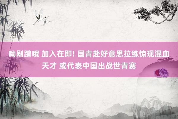 呦剐蹭哦 加入在即! 国青赴好意思拉练惊现混血天才 或代表中国出战世青赛
