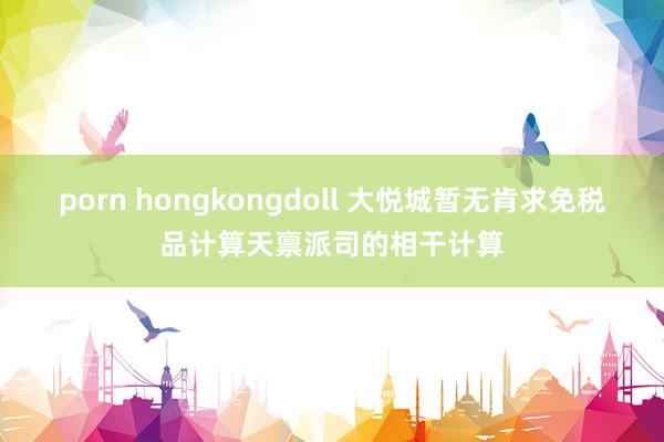 porn hongkongdoll 大悦城暂无肯求免税品计算天禀派司的相干计算