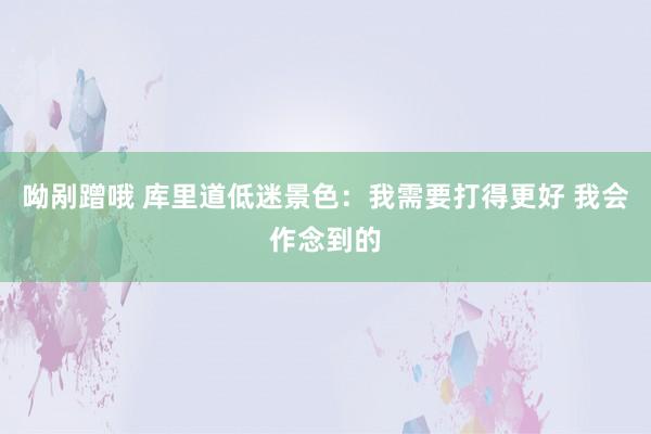 呦剐蹭哦 库里道低迷景色：我需要打得更好 我会作念到的