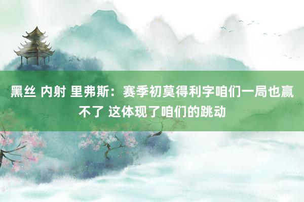 黑丝 内射 里弗斯：赛季初莫得利字咱们一局也赢不了 这体现了咱们的跳动