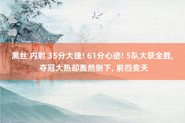 黑丝 内射 35分大捷! 61分心迹! 5队大获全胜， 夺冠大热却轰然倒下， 前四变天
