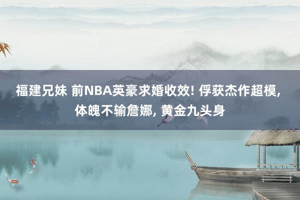 福建兄妹 前NBA英豪求婚收效! 俘获杰作超模， 体魄不输詹娜， 黄金九头身