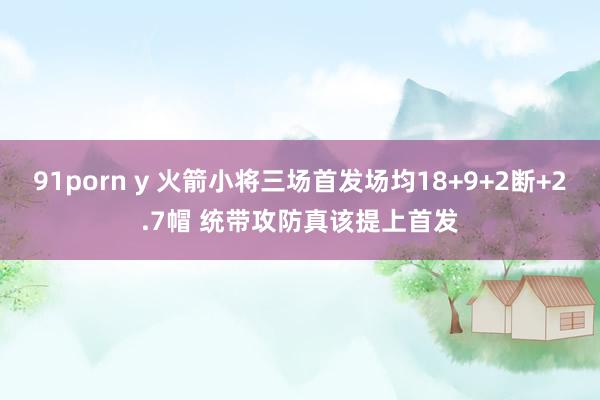 91porn y 火箭小将三场首发场均18+9+2断+2.7帽 统带攻防真该提上首发