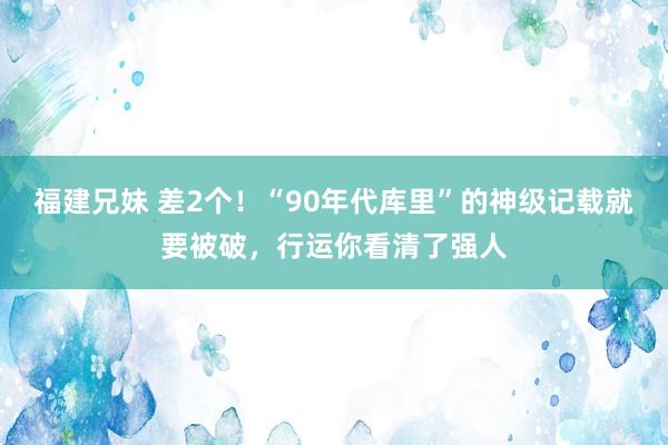 福建兄妹 差2个！“90年代库里”的神级记载就要被破，行运你看清了强人