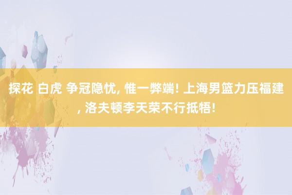 探花 白虎 争冠隐忧， 惟一弊端! 上海男篮力压福建， 洛夫顿李天荣不行抵牾!