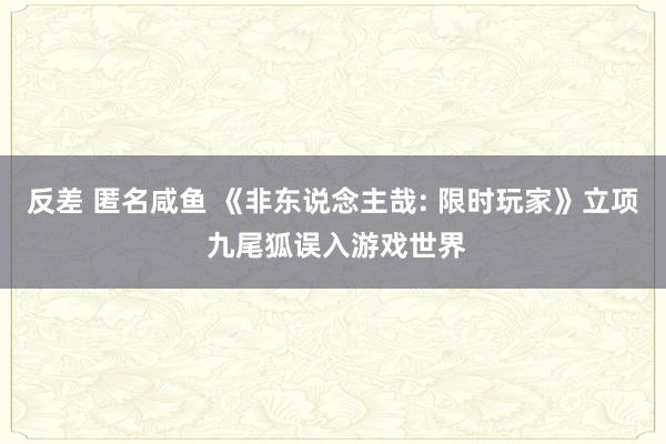 反差 匿名咸鱼 《非东说念主哉: 限时玩家》立项 九尾狐误入游戏世界