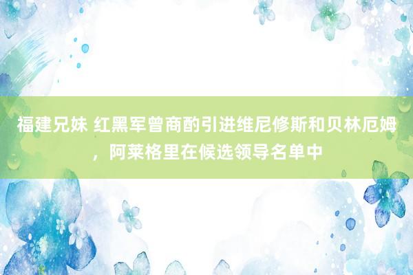 福建兄妹 红黑军曾商酌引进维尼修斯和贝林厄姆，阿莱格里在候选领导名单中