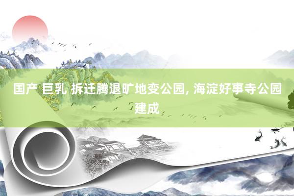 国产 巨乳 拆迁腾退旷地变公园， 海淀好事寺公园建成