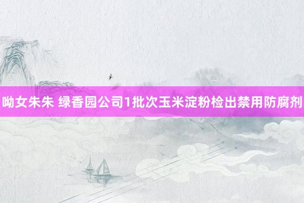 呦女朱朱 绿香园公司1批次玉米淀粉检出禁用防腐剂