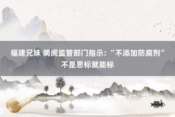 福建兄妹 阛阓监管部门指示: “不添加防腐剂”不是思标就能标