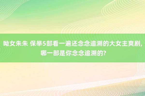 呦女朱朱 保举5部看一遍还念念追溯的大女主爽剧， 哪一部是你念念追溯的?
