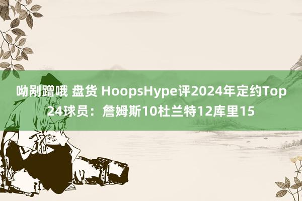呦剐蹭哦 盘货 HoopsHype评2024年定约Top24球员：詹姆斯10杜兰特12库里15
