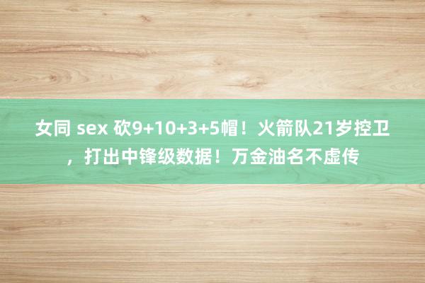 女同 sex 砍9+10+3+5帽！火箭队21岁控卫，打出中锋级数据！万金油名不虚传