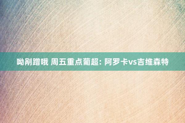 呦剐蹭哦 周五重点葡超: 阿罗卡vs吉维森特