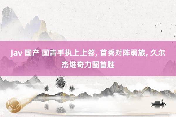 jav 国产 国青手执上上签， 首秀对阵弱旅， 久尔杰维奇力图首胜