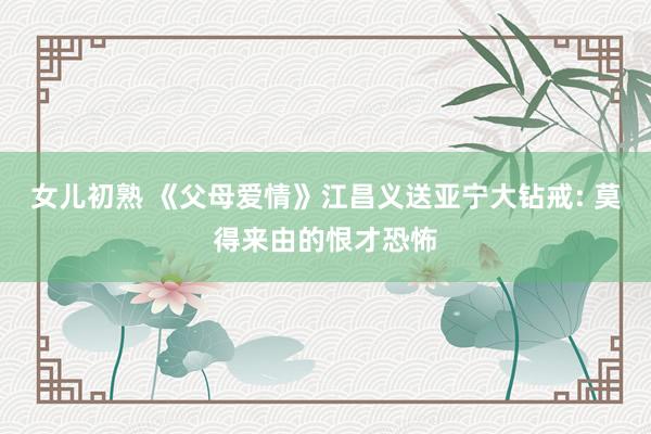 女儿初熟 《父母爱情》江昌义送亚宁大钻戒: 莫得来由的恨才恐怖