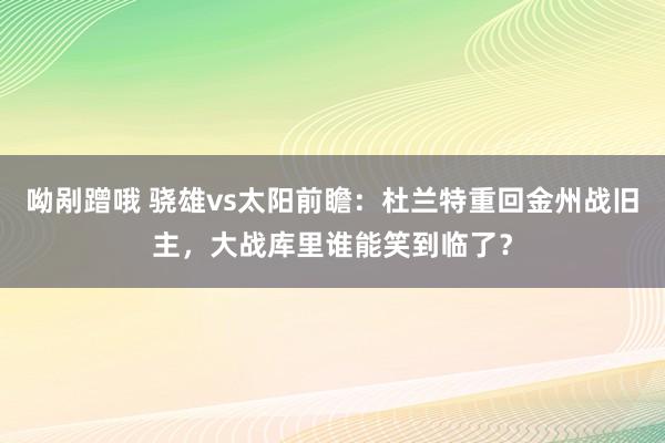 呦剐蹭哦 骁雄vs太阳前瞻：杜兰特重回金州战旧主，大战库里谁能笑到临了？