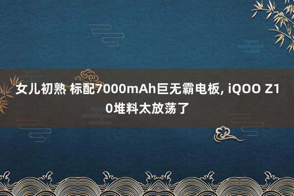 女儿初熟 标配7000mAh巨无霸电板， iQOO Z10堆料太放荡了