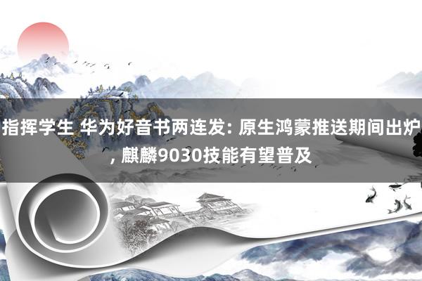 指挥学生 华为好音书两连发: 原生鸿蒙推送期间出炉， 麒麟9030技能有望普及