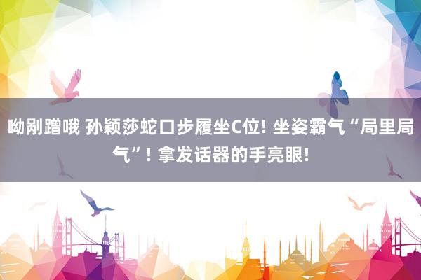 呦剐蹭哦 孙颖莎蛇口步履坐C位! 坐姿霸气“局里局气”! 拿发话器的手亮眼!