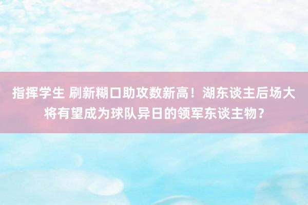 指挥学生 刷新糊口助攻数新高！湖东谈主后场大将有望成为球队异日的领军东谈主物？