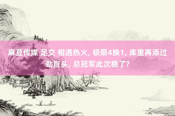 麻豆传媒 足交 相遇热火， 极限4换1， 库里再添过劲巨头， 总冠军此次稳了?