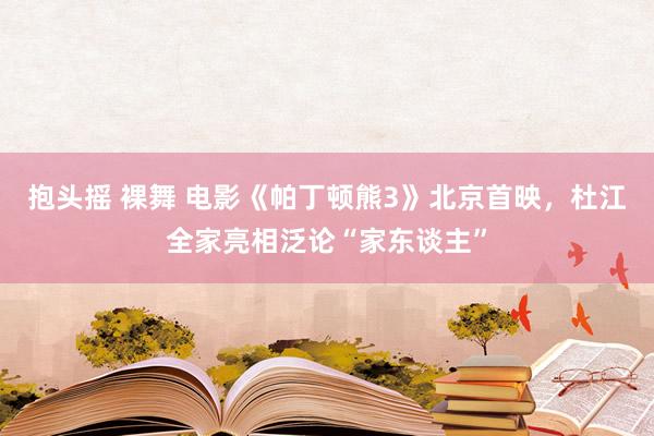 抱头摇 裸舞 电影《帕丁顿熊3》北京首映，杜江全家亮相泛论“家东谈主”
