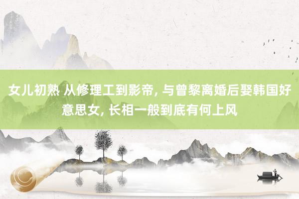 女儿初熟 从修理工到影帝， 与曾黎离婚后娶韩国好意思女， 长相一般到底有何上风