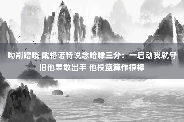 呦剐蹭哦 戴格诺特说念哈滕三分：一启动我就守旧他果敢出手 他投篮算作很棒