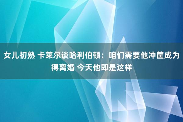 女儿初熟 卡莱尔谈哈利伯顿：咱们需要他冲筐成为得离婚 今天他即是这样