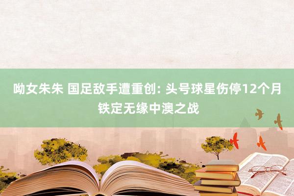 呦女朱朱 国足敌手遭重创: 头号球星伤停12个月 铁定无缘中澳之战
