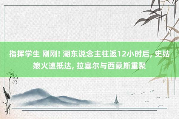 指挥学生 刚刚! 湖东说念主往返12小时后， 史姑娘火速抵达， 拉塞尔与西蒙斯重聚