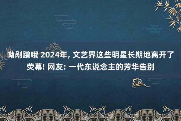 呦剐蹭哦 2024年， 文艺界这些明星长期地离开了荧幕! 网友: 一代东说念主的芳华告别