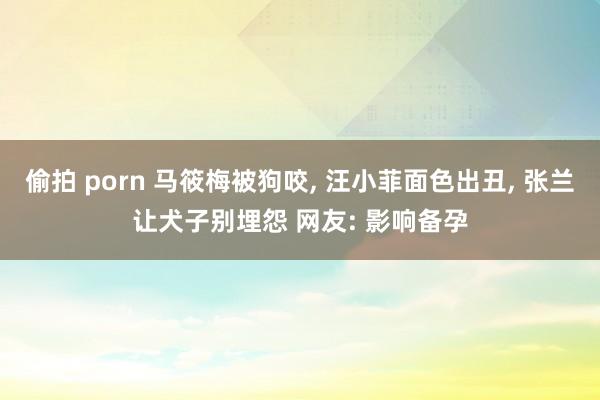 偷拍 porn 马筱梅被狗咬， 汪小菲面色出丑， 张兰让犬子别埋怨 网友: 影响备孕
