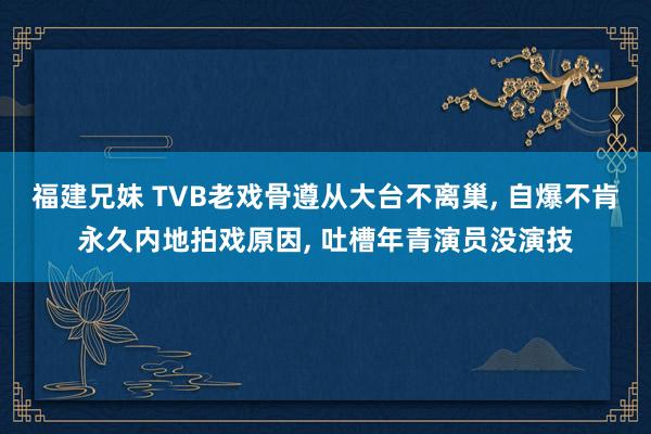 福建兄妹 TVB老戏骨遵从大台不离巢， 自爆不肯永久内地拍戏原因， 吐槽年青演员没演技