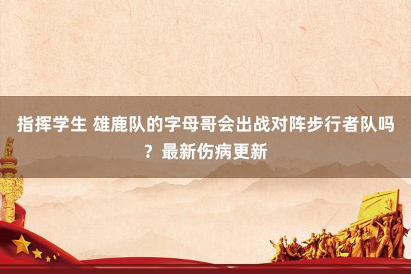 指挥学生 雄鹿队的字母哥会出战对阵步行者队吗？最新伤病更新