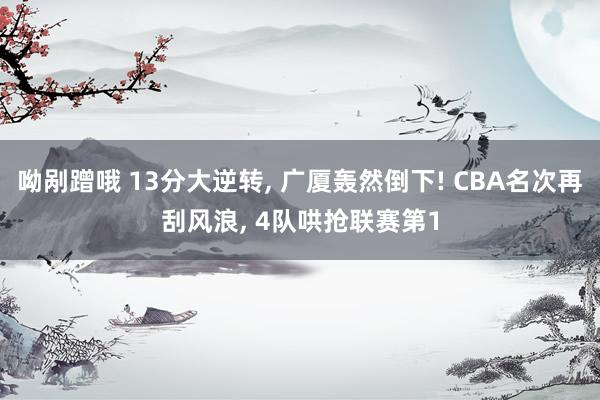 呦剐蹭哦 13分大逆转， 广厦轰然倒下! CBA名次再刮风浪， 4队哄抢联赛第1