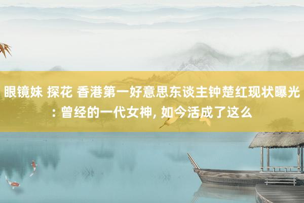 眼镜妹 探花 香港第一好意思东谈主钟楚红现状曝光: 曾经的一代女神， 如今活成了这么